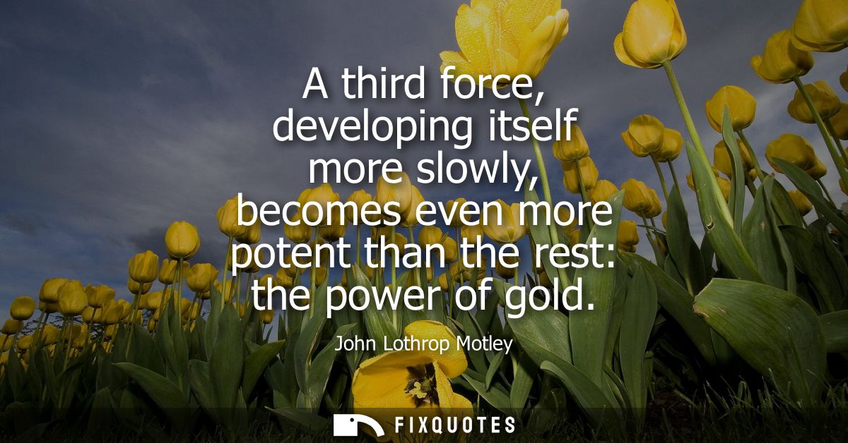 A third force, developing itself more slowly, becomes even more potent than the rest: the power of gold