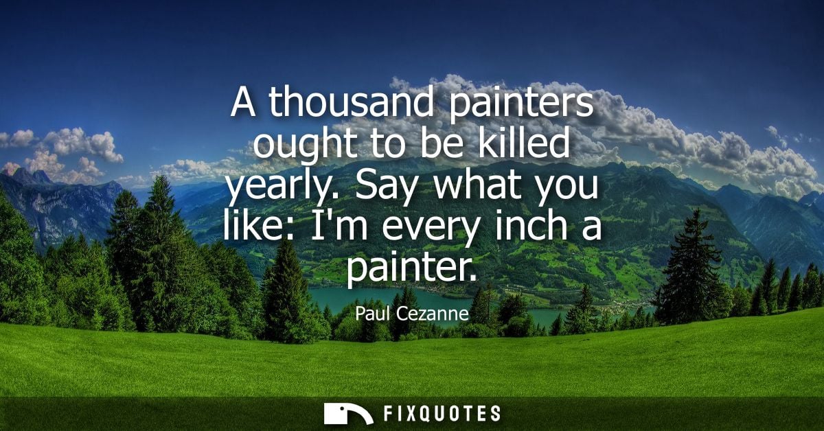 A thousand painters ought to be killed yearly. Say what you like: Im every inch a painter