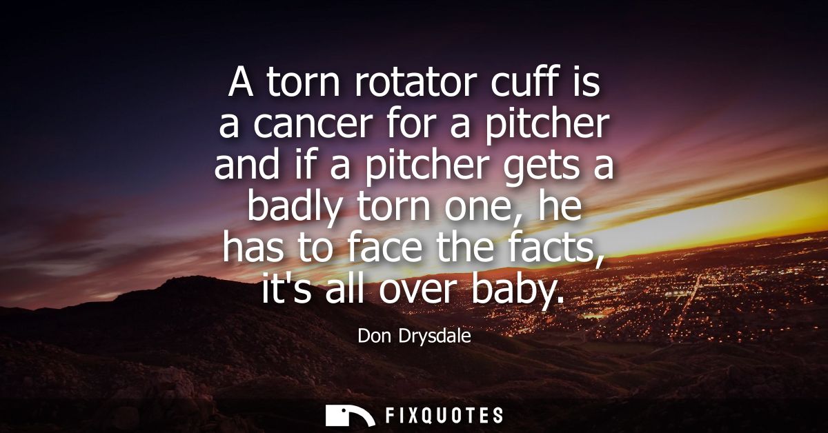 A torn rotator cuff is a cancer for a pitcher and if a pitcher gets a badly torn one, he has to face the facts, its all 