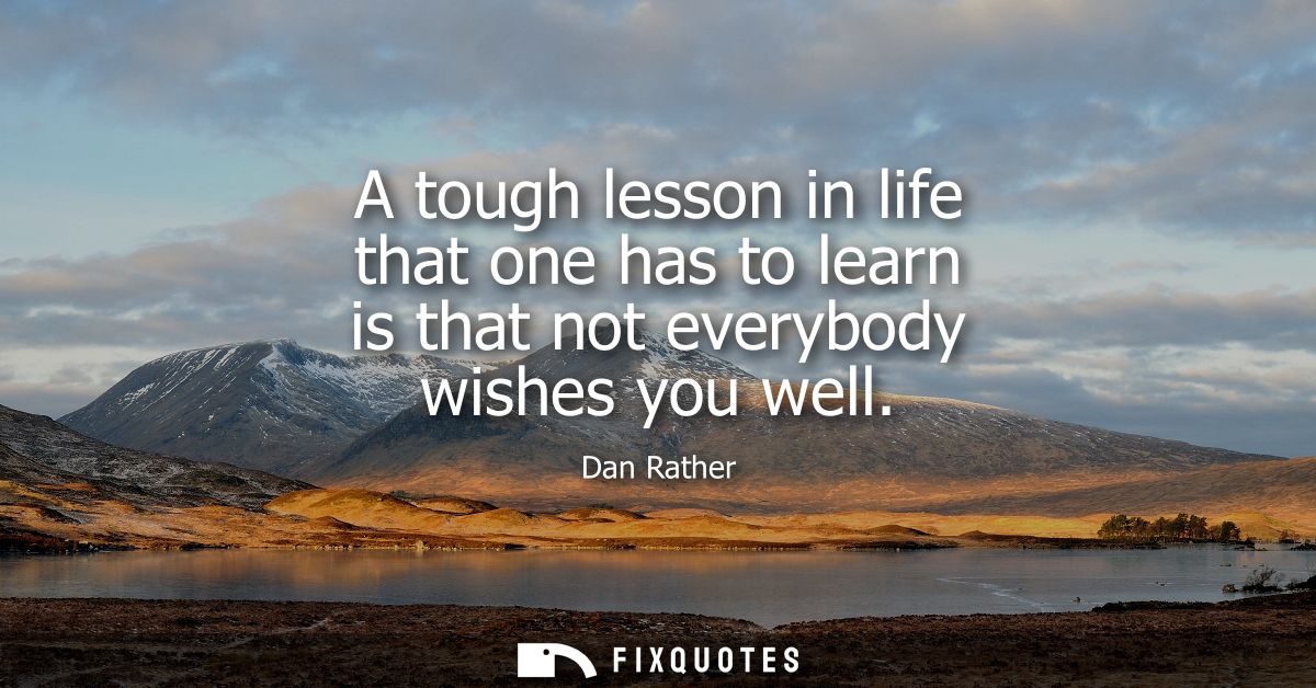 A tough lesson in life that one has to learn is that not everybody wishes you well