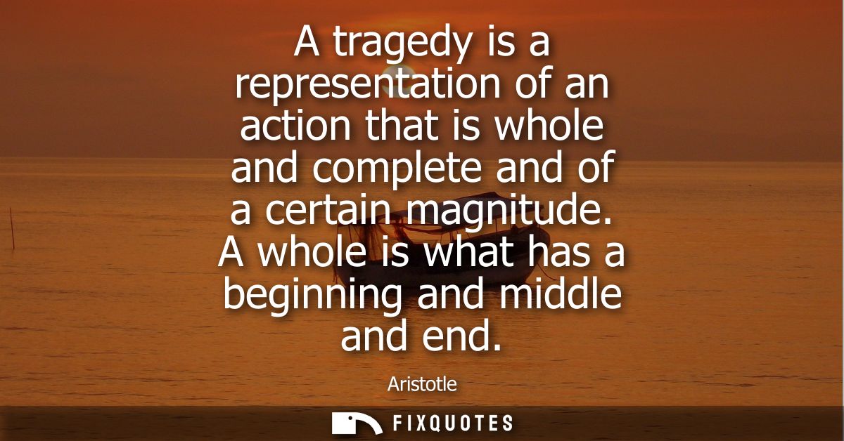 A tragedy is a representation of an action that is whole and complete and of a certain magnitude. A whole is what has a 
