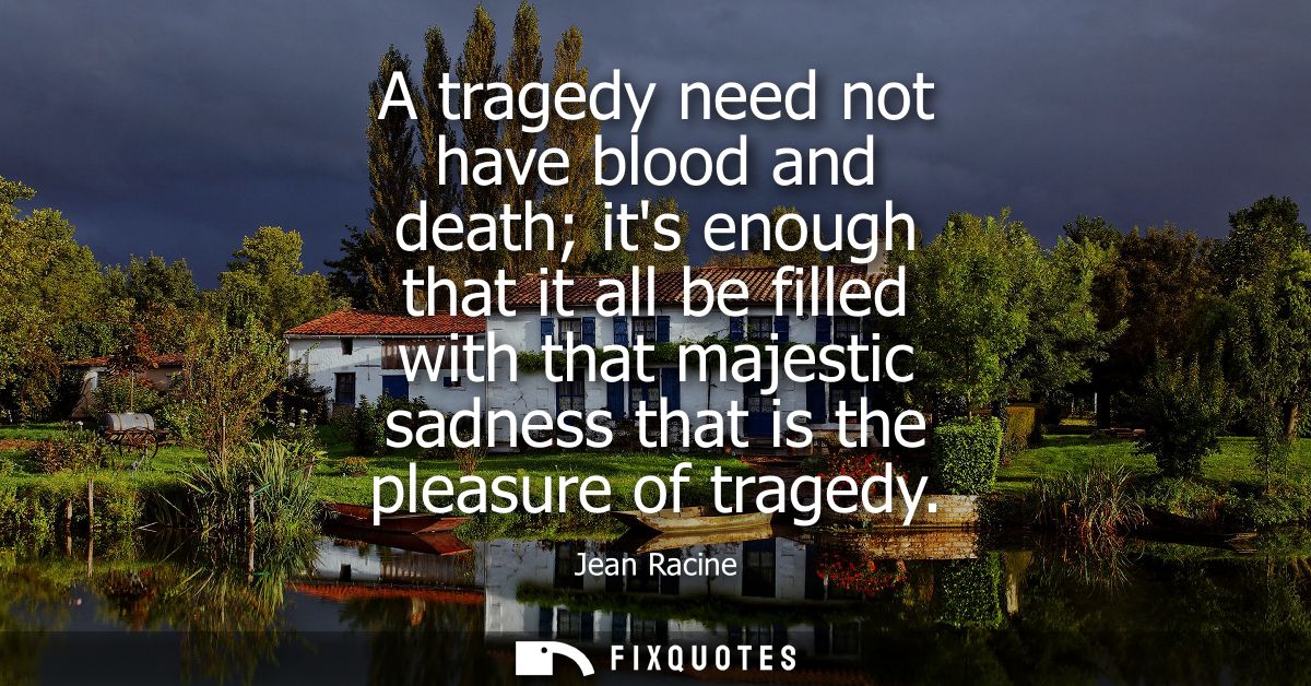 A tragedy need not have blood and death its enough that it all be filled with that majestic sadness that is the pleasure