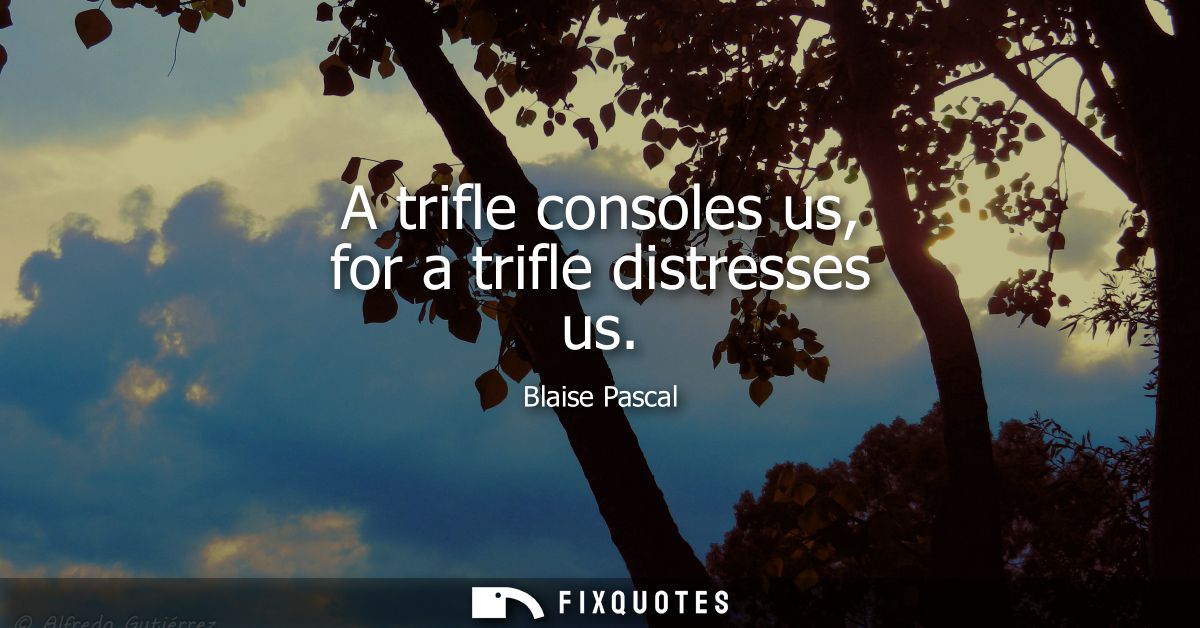 A trifle consoles us, for a trifle distresses us