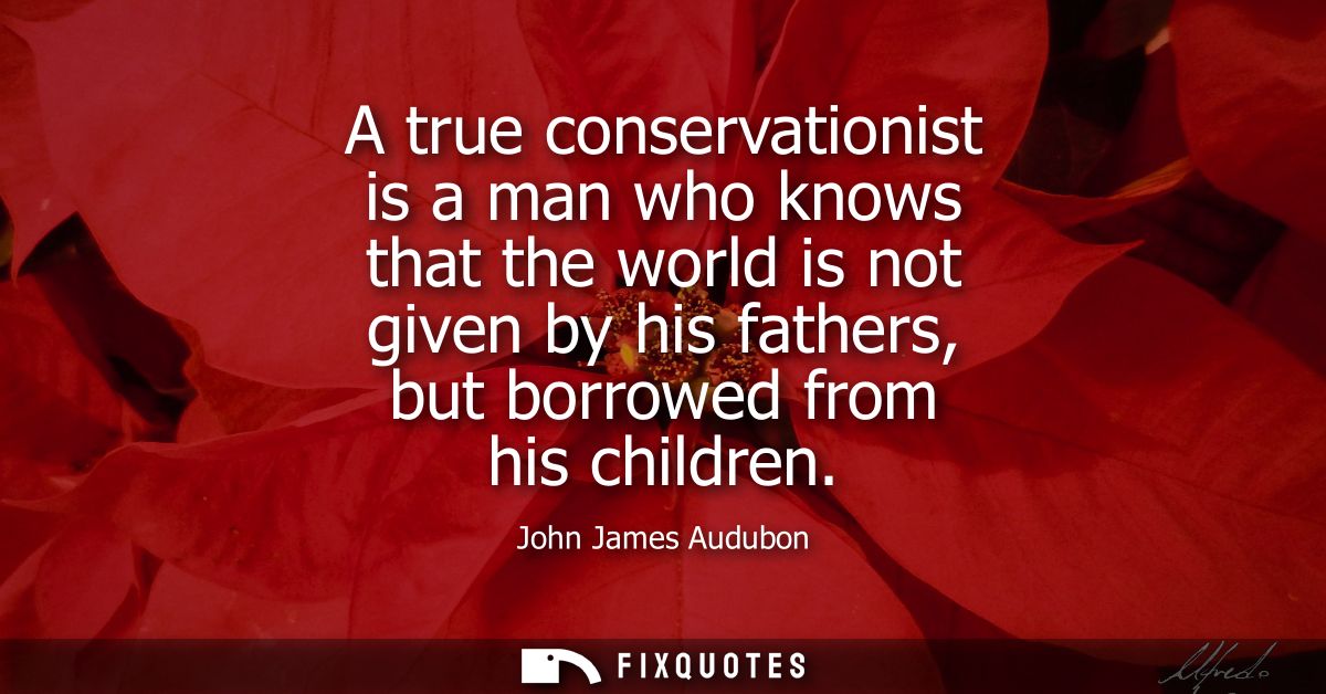 A true conservationist is a man who knows that the world is not given by his fathers, but borrowed from his children