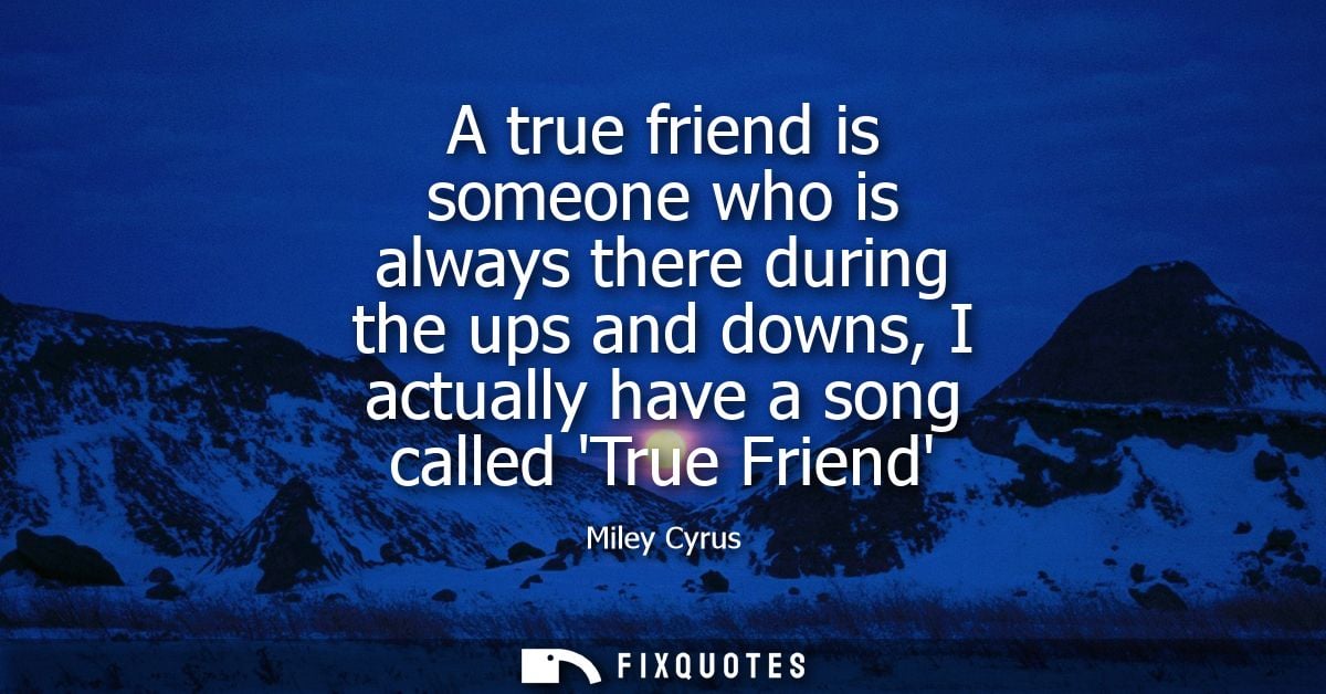 A true friend is someone who is always there during the ups and downs, I actually have a song called True Friend