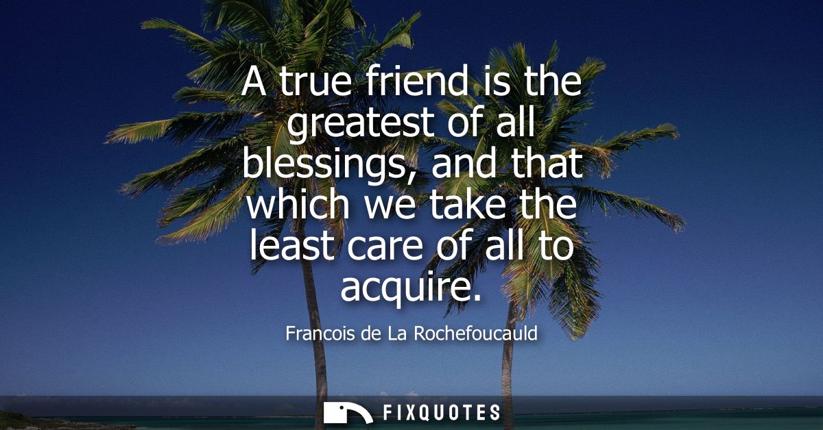 A true friend is the greatest of all blessings, and that which we take the least care of all to acquire