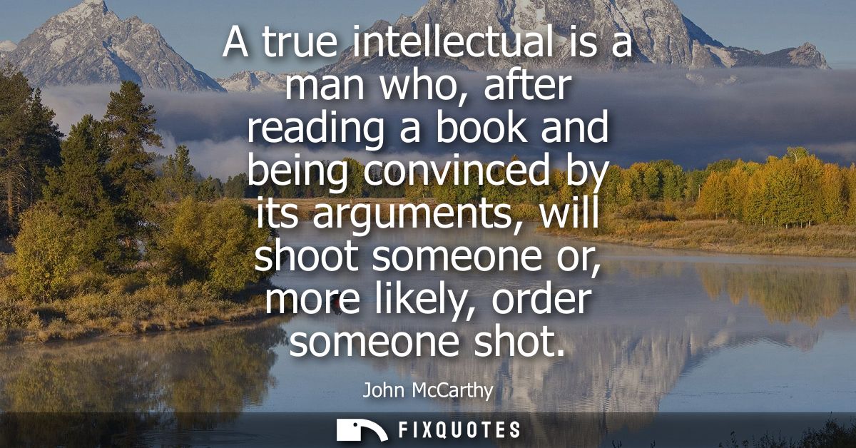 A true intellectual is a man who, after reading a book and being convinced by its arguments, will shoot someone or, more