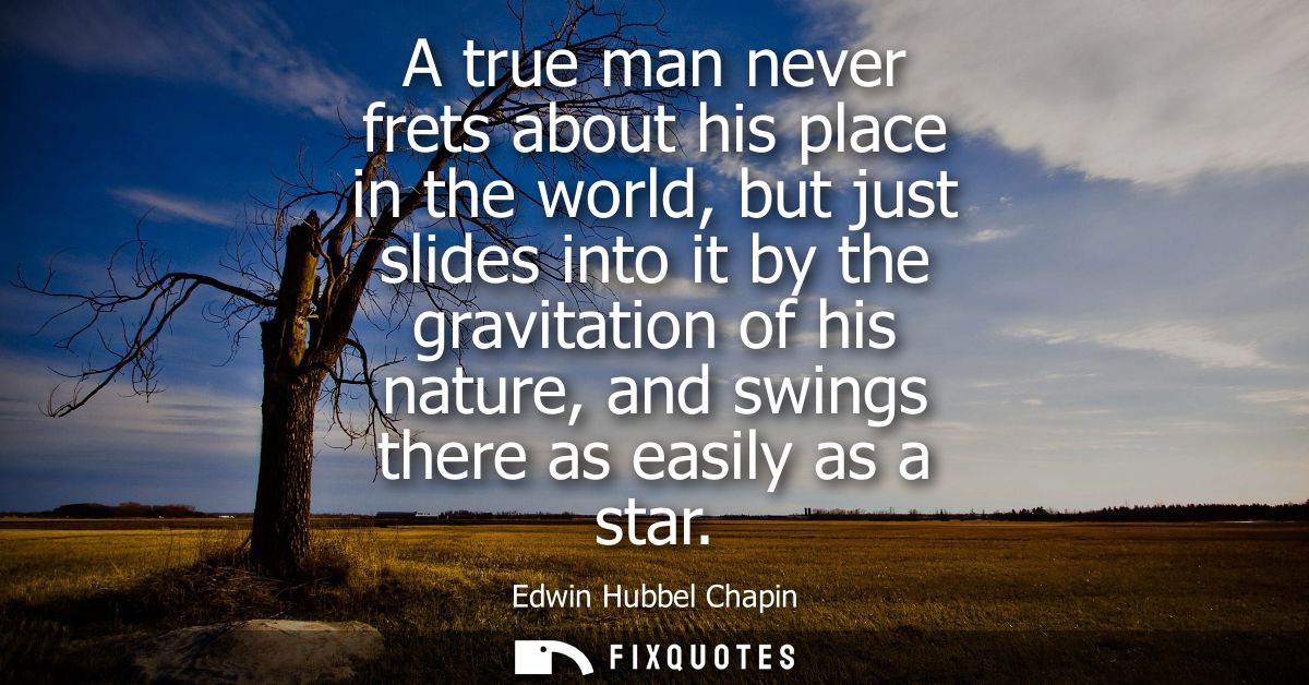 A true man never frets about his place in the world, but just slides into it by the gravitation of his nature, and swing