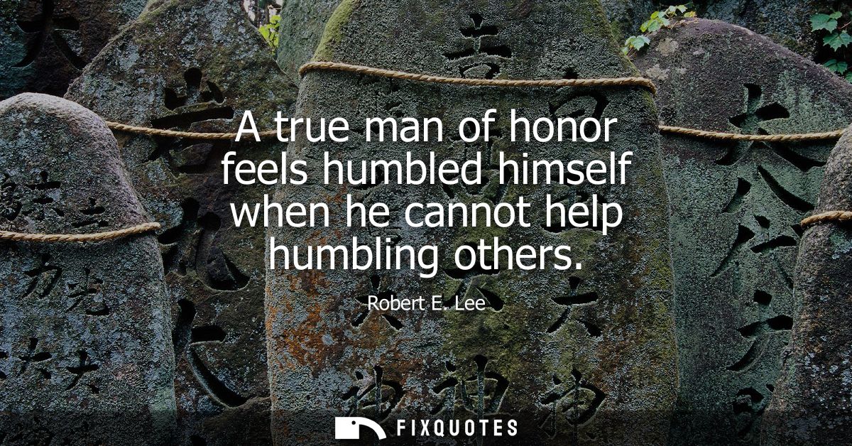 A true man of honor feels humbled himself when he cannot help humbling others