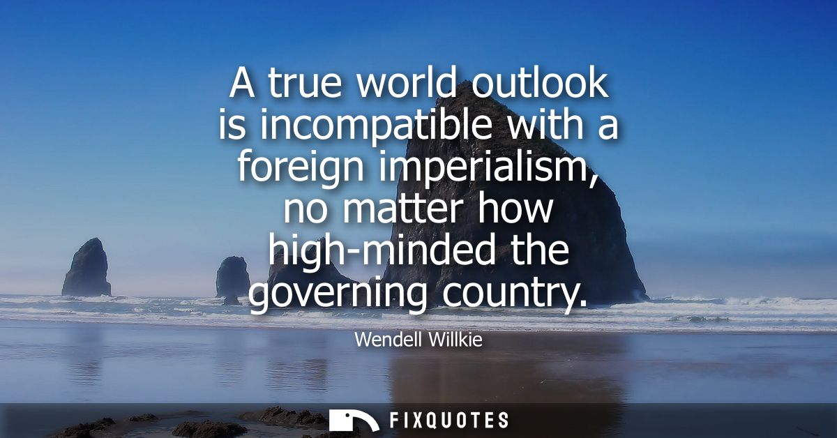 A true world outlook is incompatible with a foreign imperialism, no matter how high-minded the governing country