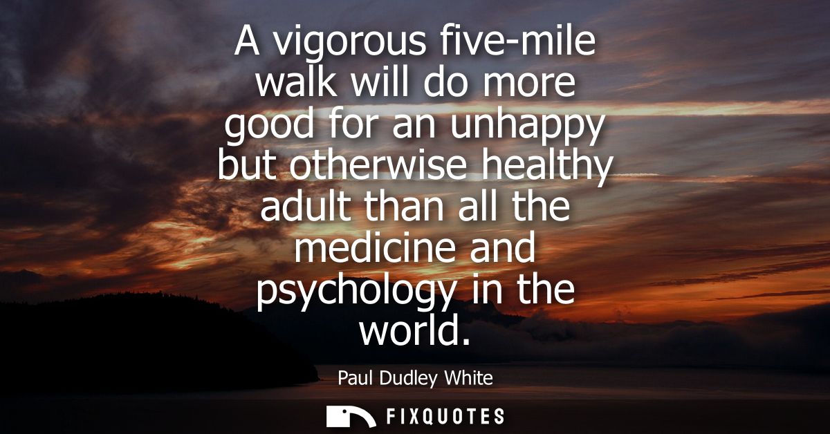 A vigorous five-mile walk will do more good for an unhappy but otherwise healthy adult than all the medicine and psychol