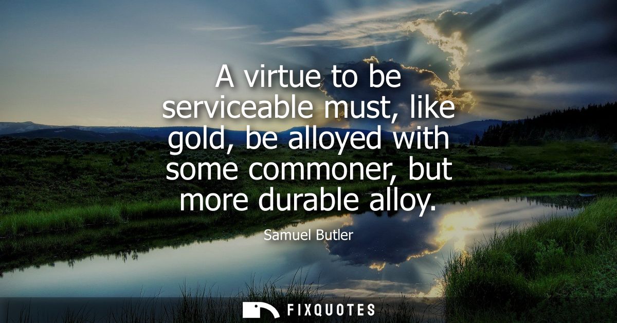 A virtue to be serviceable must, like gold, be alloyed with some commoner, but more durable alloy