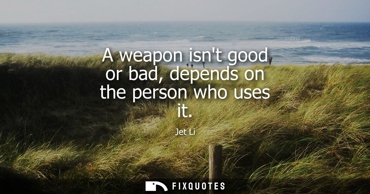 A weapon isnt good or bad, depends on the person who uses it