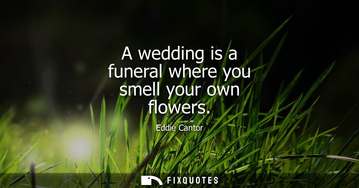 A wedding is a funeral where you smell your own flowers
