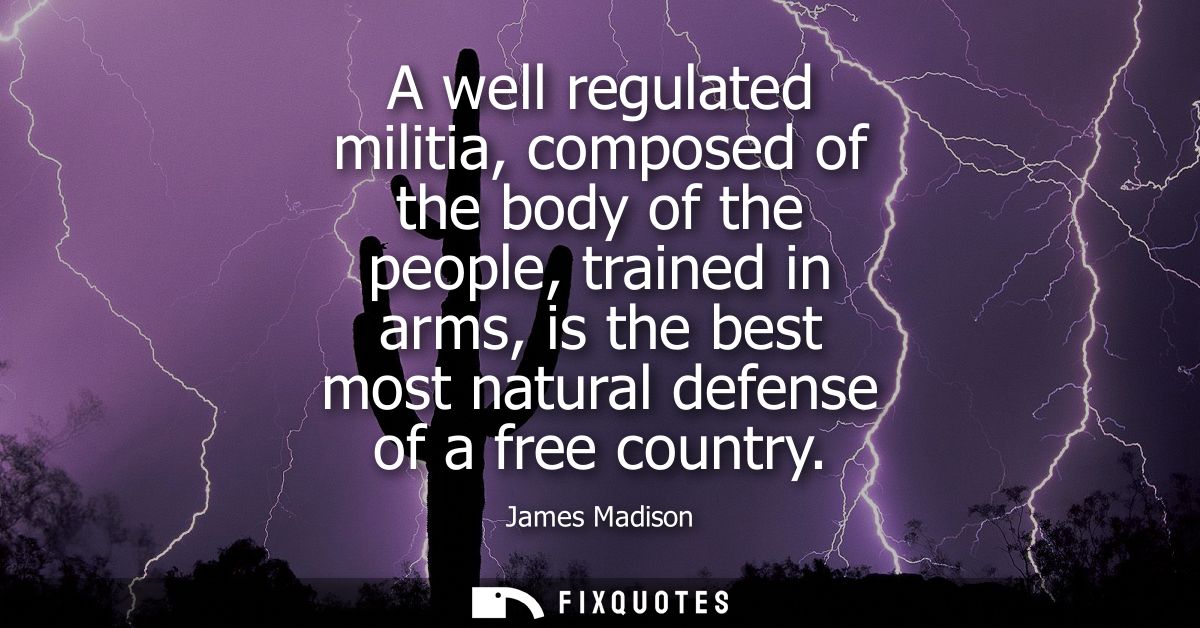 A well regulated militia, composed of the body of the people, trained in arms, is the best most natural defense of a fre