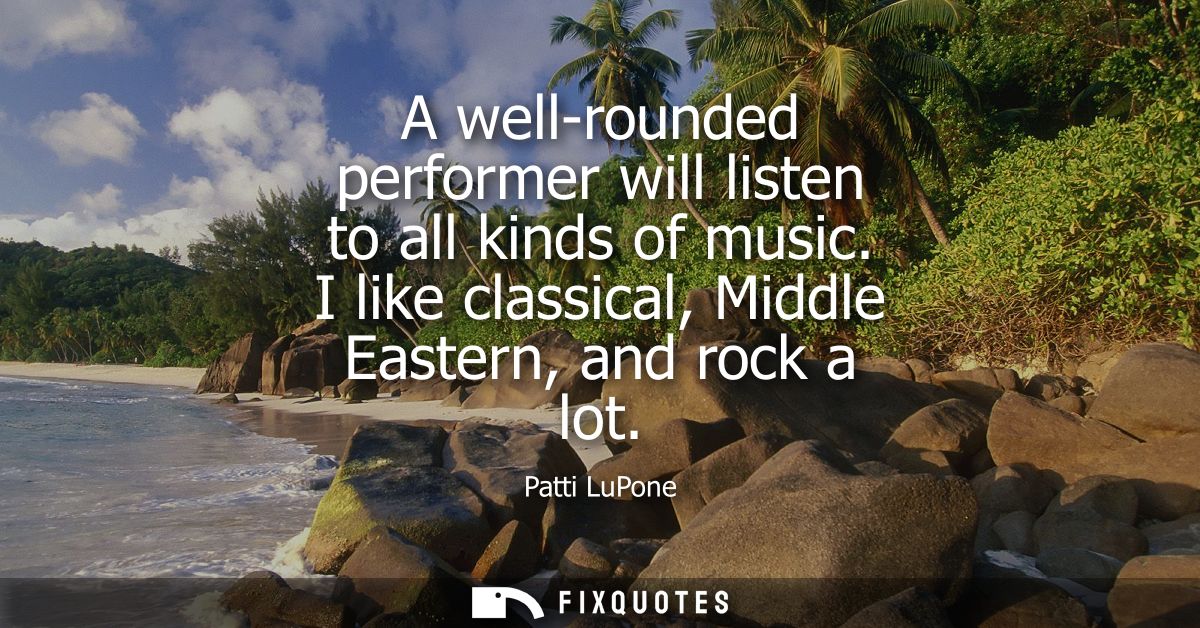 A well-rounded performer will listen to all kinds of music. I like classical, Middle Eastern, and rock a lot