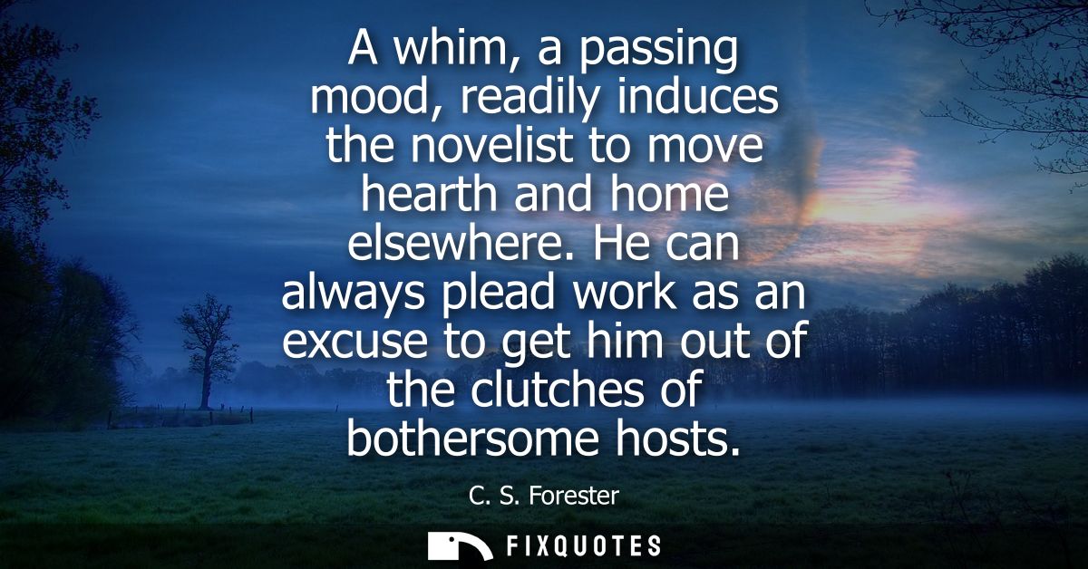 A whim, a passing mood, readily induces the novelist to move hearth and home elsewhere. He can always plead work as an e