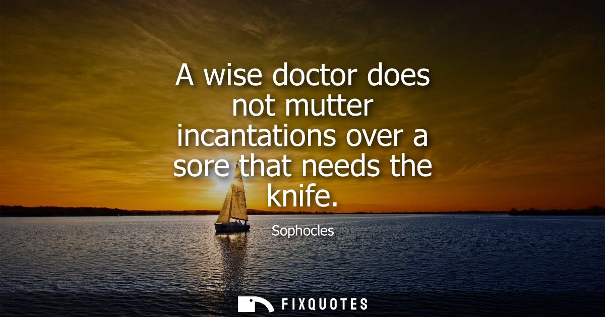 A wise doctor does not mutter incantations over a sore that needs the knife