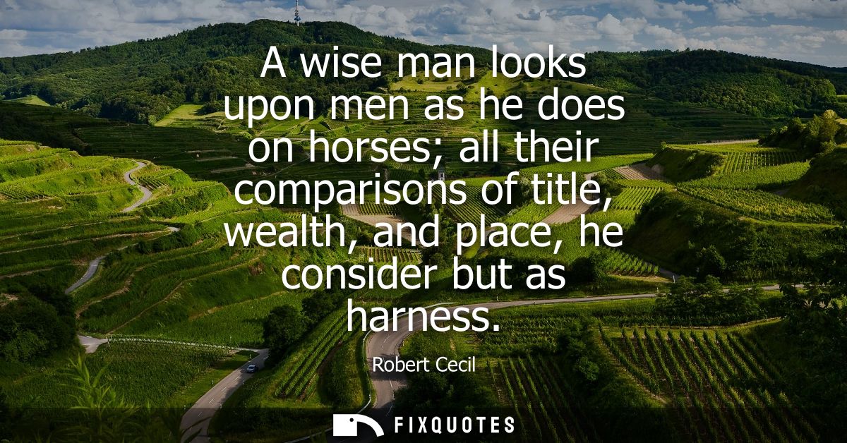 A wise man looks upon men as he does on horses all their comparisons of title, wealth, and place, he consider but as har