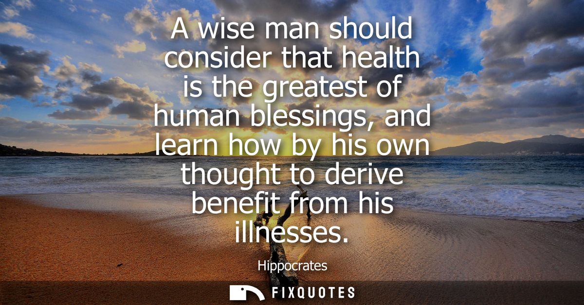 A wise man should consider that health is the greatest of human blessings, and learn how by his own thought to derive be