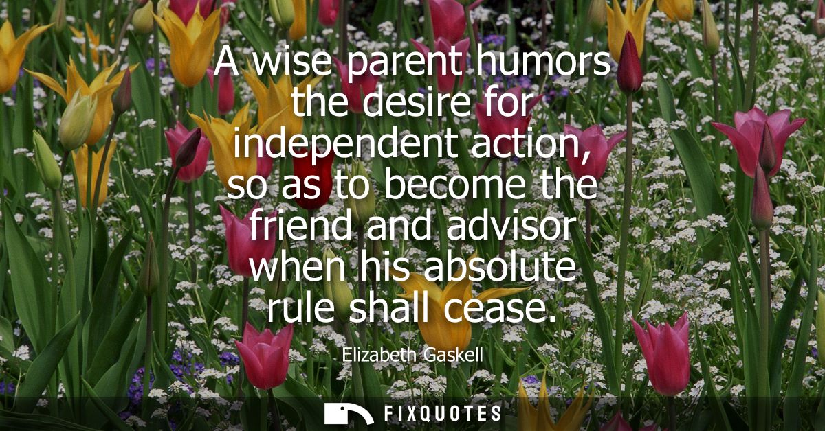 A wise parent humors the desire for independent action, so as to become the friend and advisor when his absolute rule sh