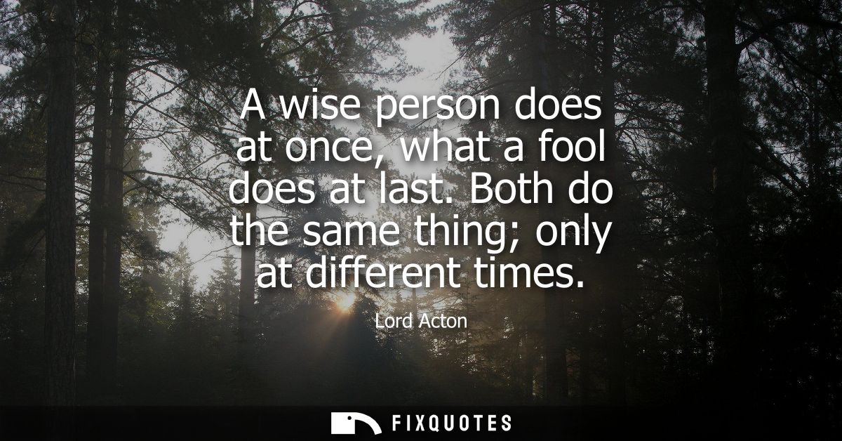 A wise person does at once, what a fool does at last. Both do the same thing only at different times