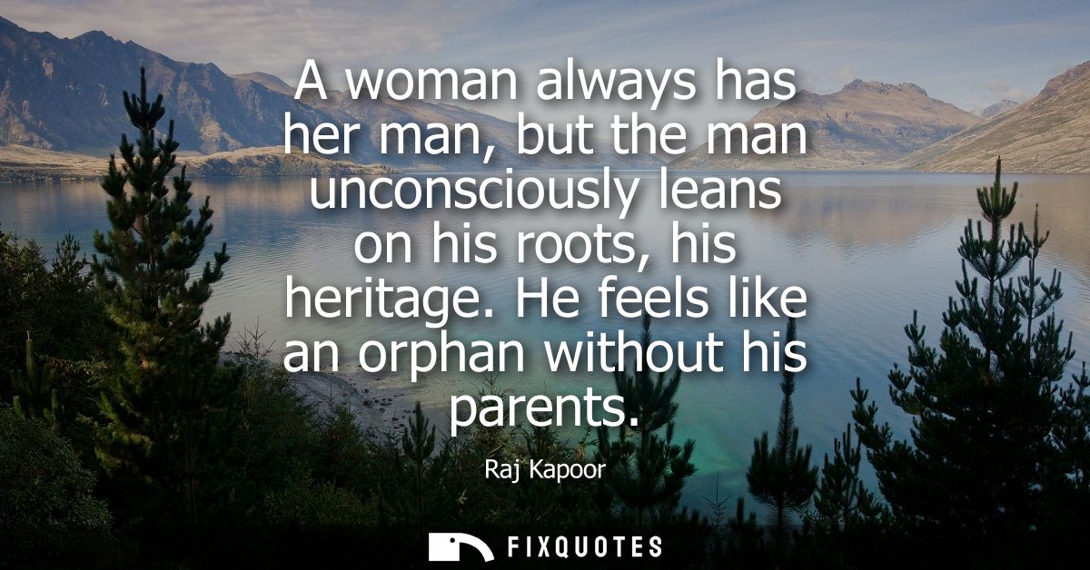 A woman always has her man, but the man unconsciously leans on his roots, his heritage. He feels like an orphan without 