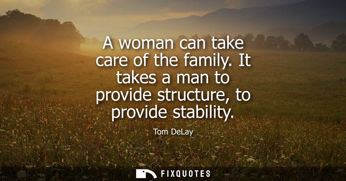 A woman can take care of the family. It takes a man to provide structure, to provide stability
