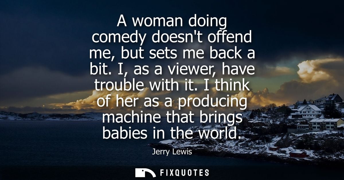 A woman doing comedy doesnt offend me, but sets me back a bit. I, as a viewer, have trouble with it. I think of her as a