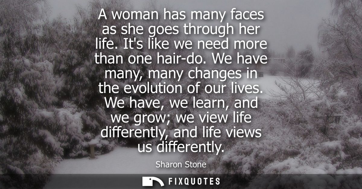 A woman has many faces as she goes through her life. Its like we need more than one hair-do. We have many, many changes 