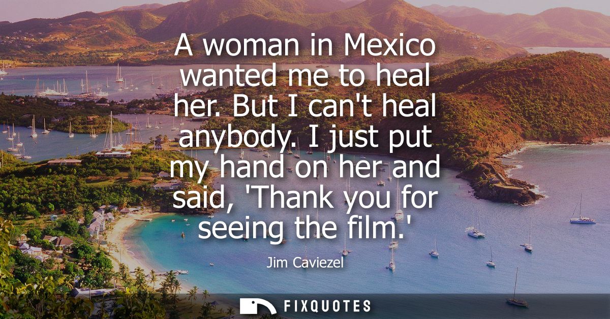 A woman in Mexico wanted me to heal her. But I cant heal anybody. I just put my hand on her and said, Thank you for seei