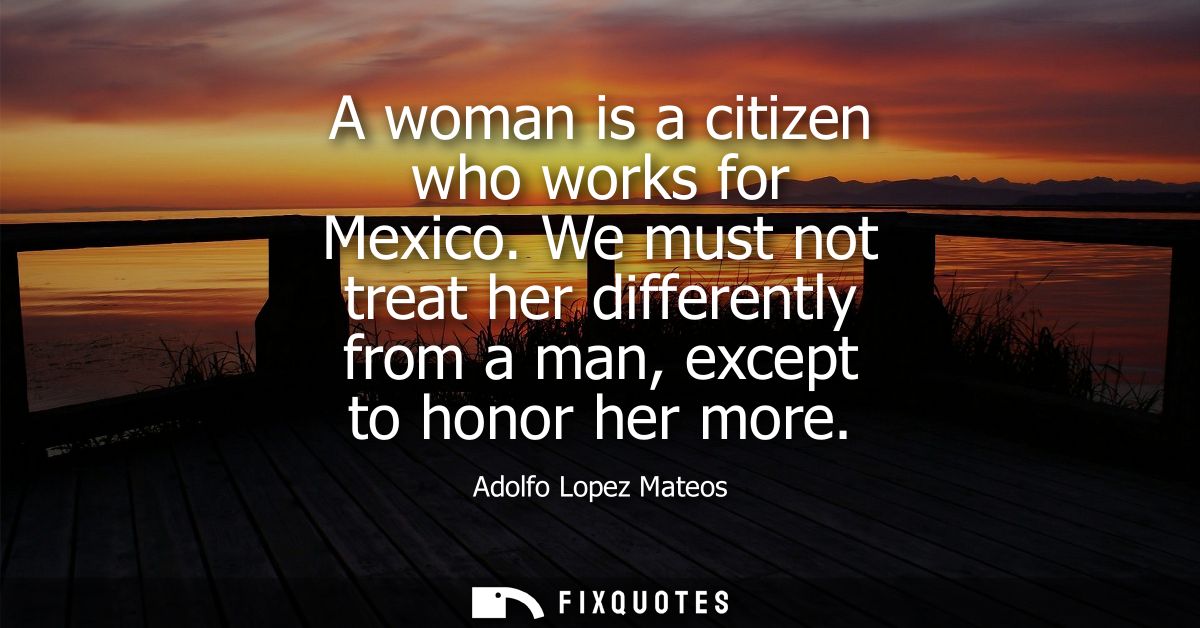 A woman is a citizen who works for Mexico. We must not treat her differently from a man, except to honor her more