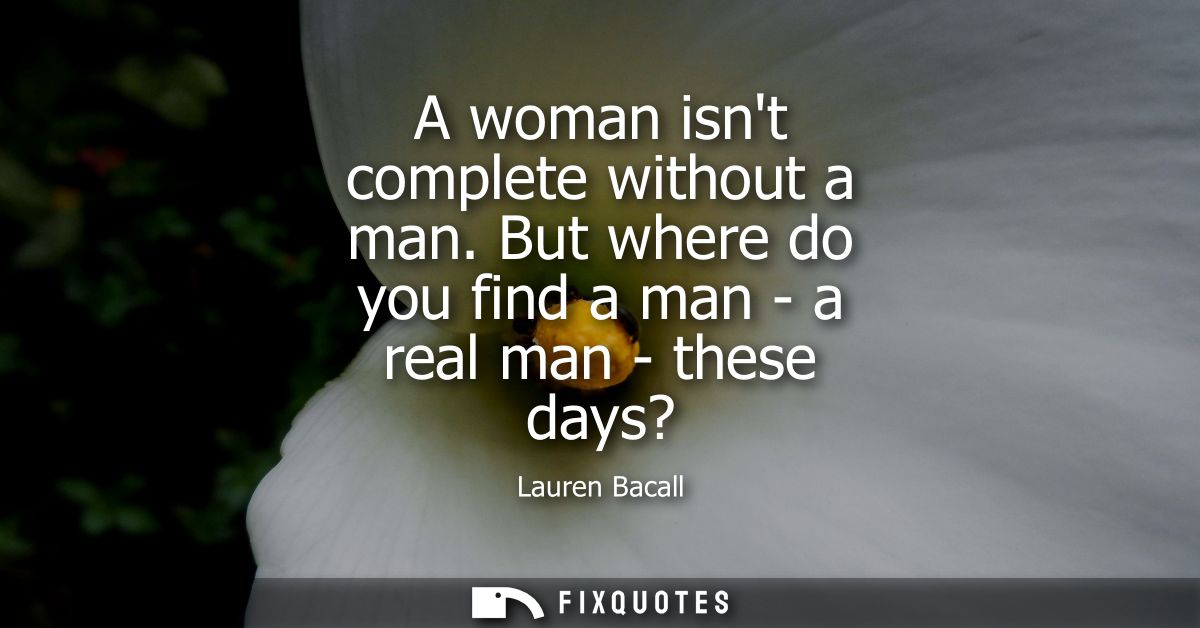 A woman isnt complete without a man. But where do you find a man - a real man - these days?