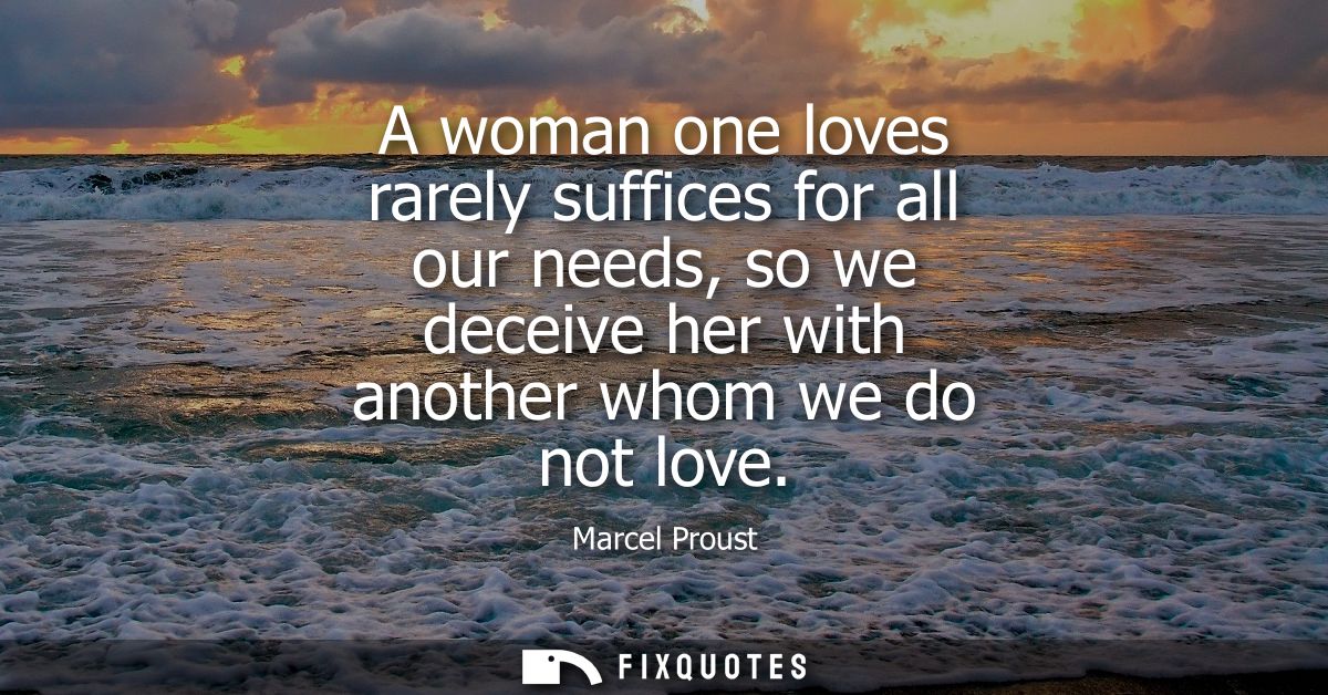 A woman one loves rarely suffices for all our needs, so we deceive her with another whom we do not love