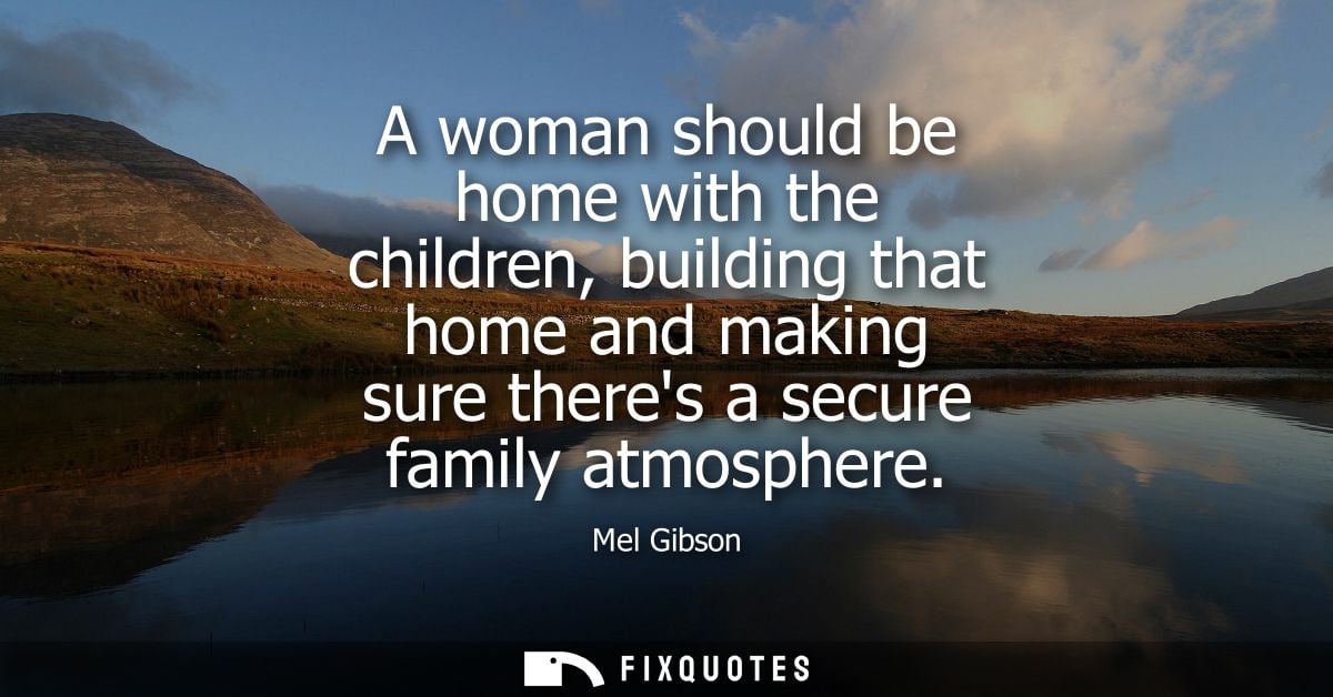 A woman should be home with the children, building that home and making sure theres a secure family atmosphere - Mel Gib