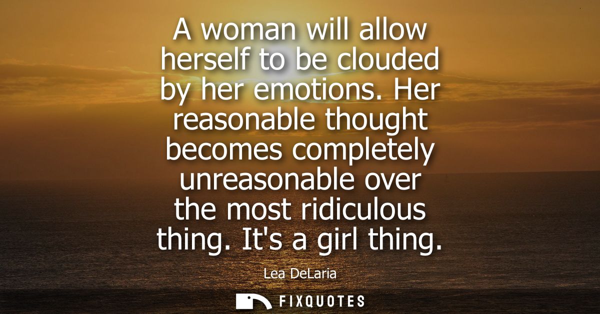 A woman will allow herself to be clouded by her emotions. Her reasonable thought becomes completely unreasonable over th