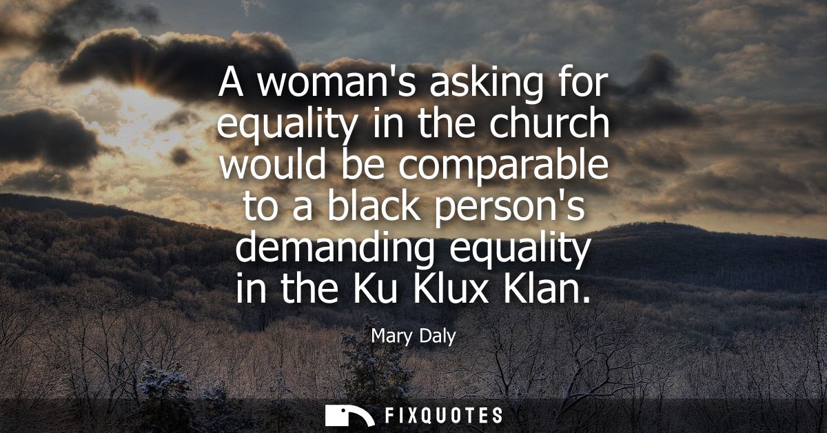 A womans asking for equality in the church would be comparable to a black persons demanding equality in the Ku Klux Klan
