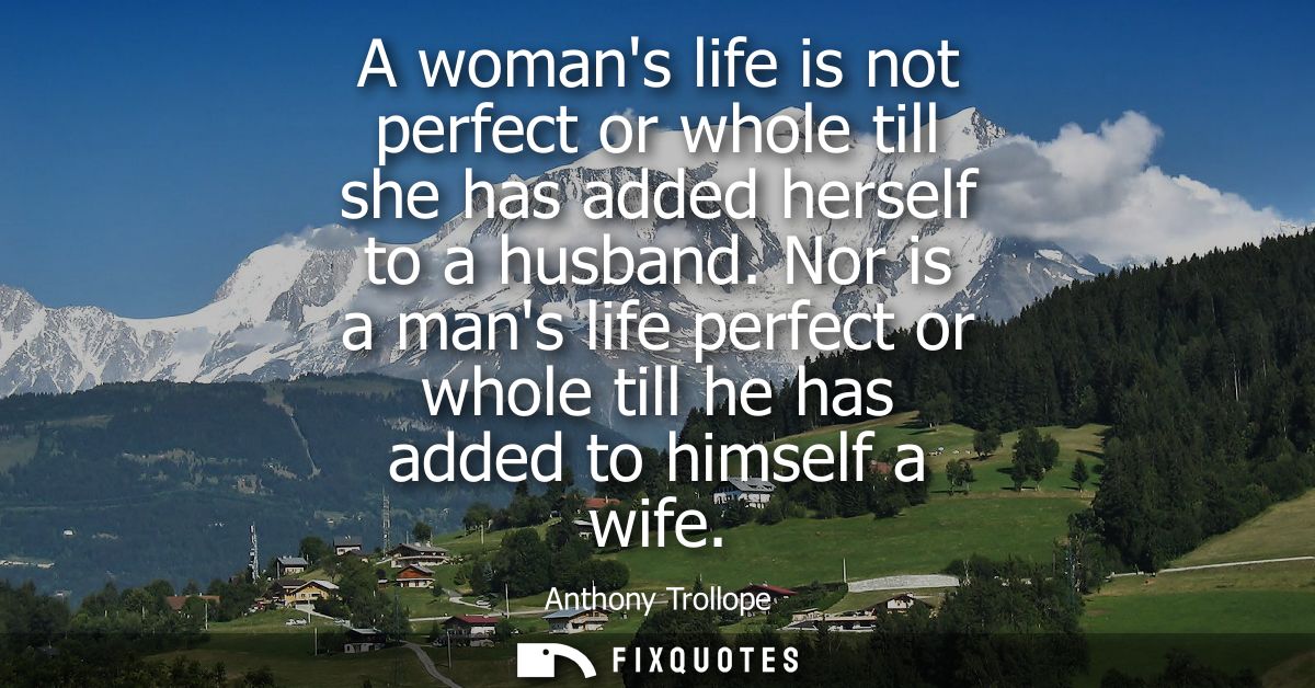 A womans life is not perfect or whole till she has added herself to a husband. Nor is a mans life perfect or whole till 