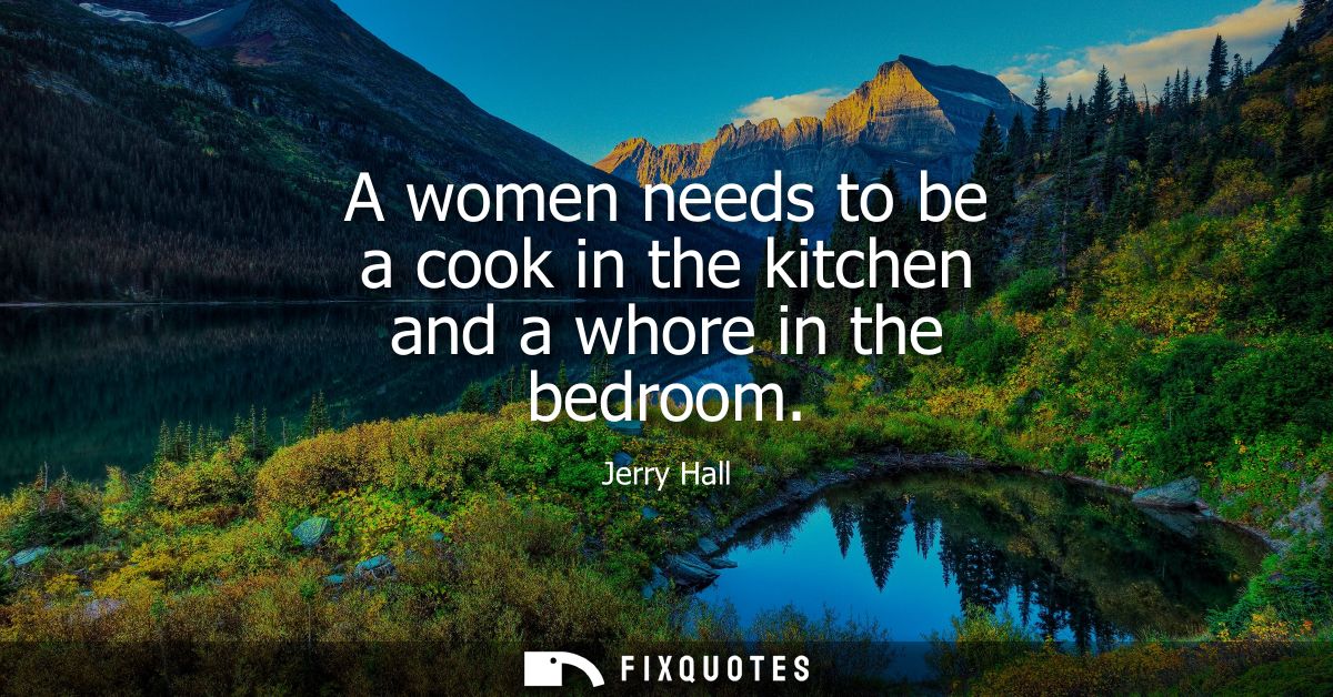 A women needs to be a cook in the kitchen and a whore in the bedroom