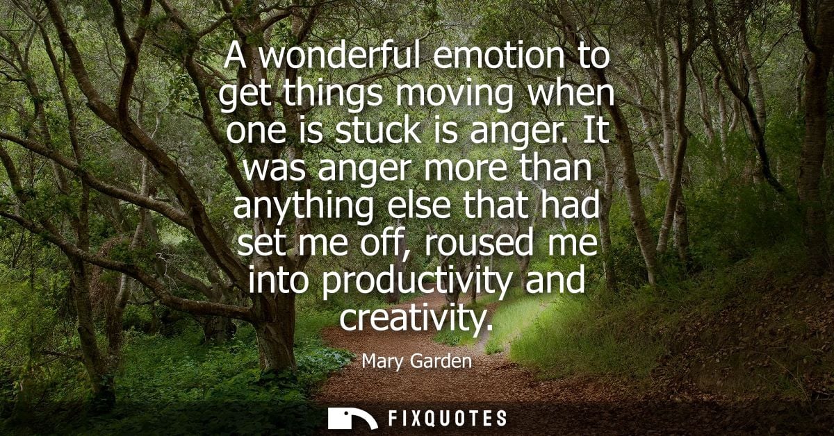 A wonderful emotion to get things moving when one is stuck is anger. It was anger more than anything else that had set m