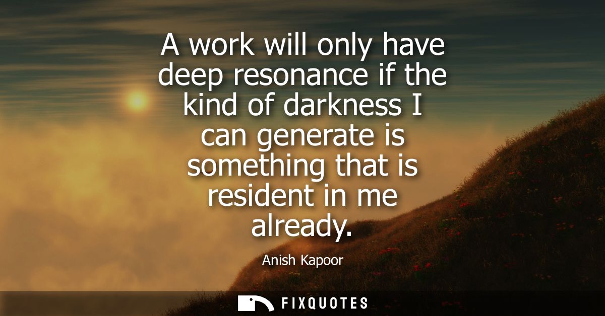 A work will only have deep resonance if the kind of darkness I can generate is something that is resident in me already