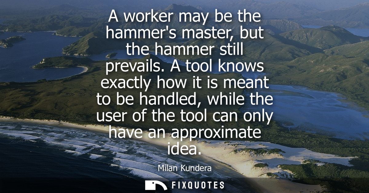 A worker may be the hammers master, but the hammer still prevails. A tool knows exactly how it is meant to be handled, w