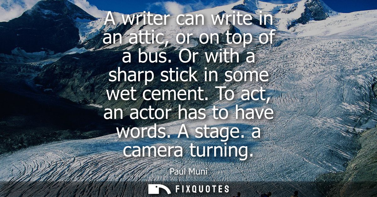 A writer can write in an attic, or on top of a bus. Or with a sharp stick in some wet cement. To act, an actor has to ha