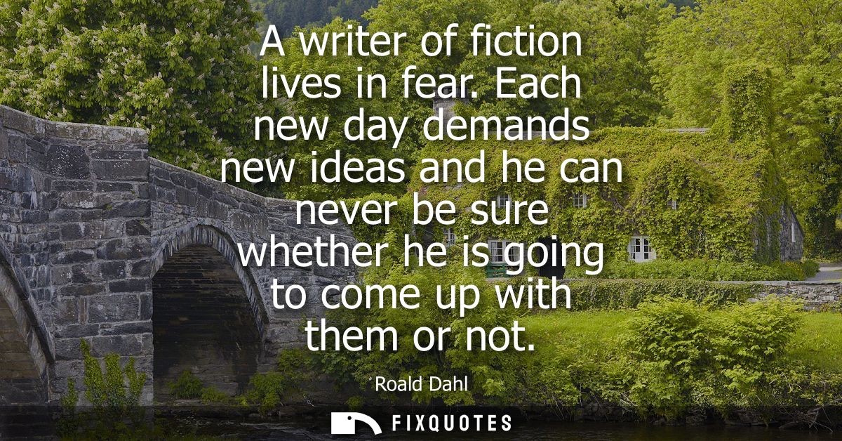 A writer of fiction lives in fear. Each new day demands new ideas and he can never be sure whether he is going to come u