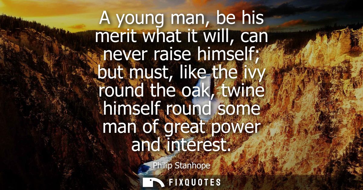 A young man, be his merit what it will, can never raise himself but must, like the ivy round the oak, twine himself roun