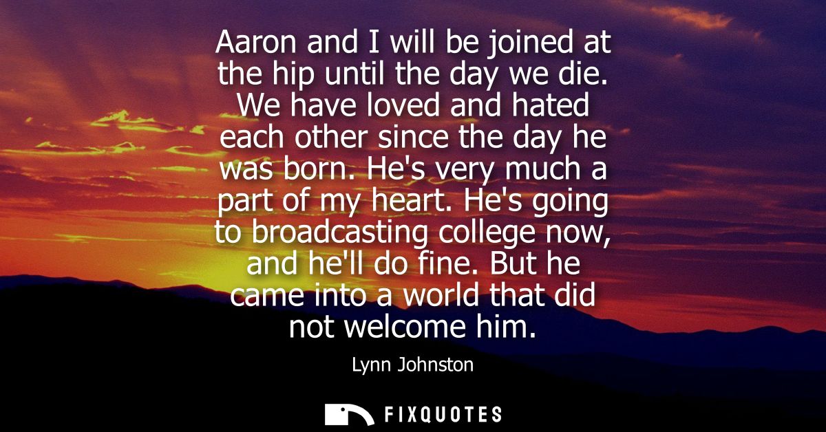 Aaron and I will be joined at the hip until the day we die. We have loved and hated each other since the day he was born