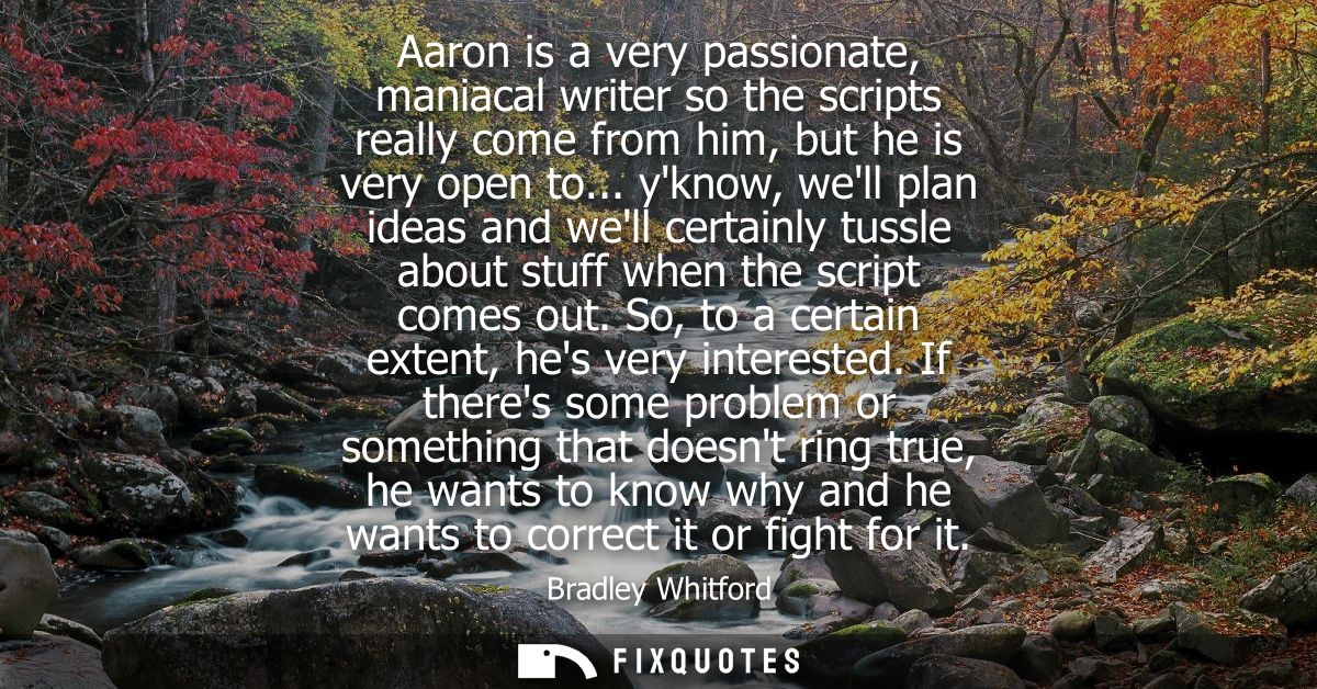 Aaron is a very passionate, maniacal writer so the scripts really come from him, but he is very open to...