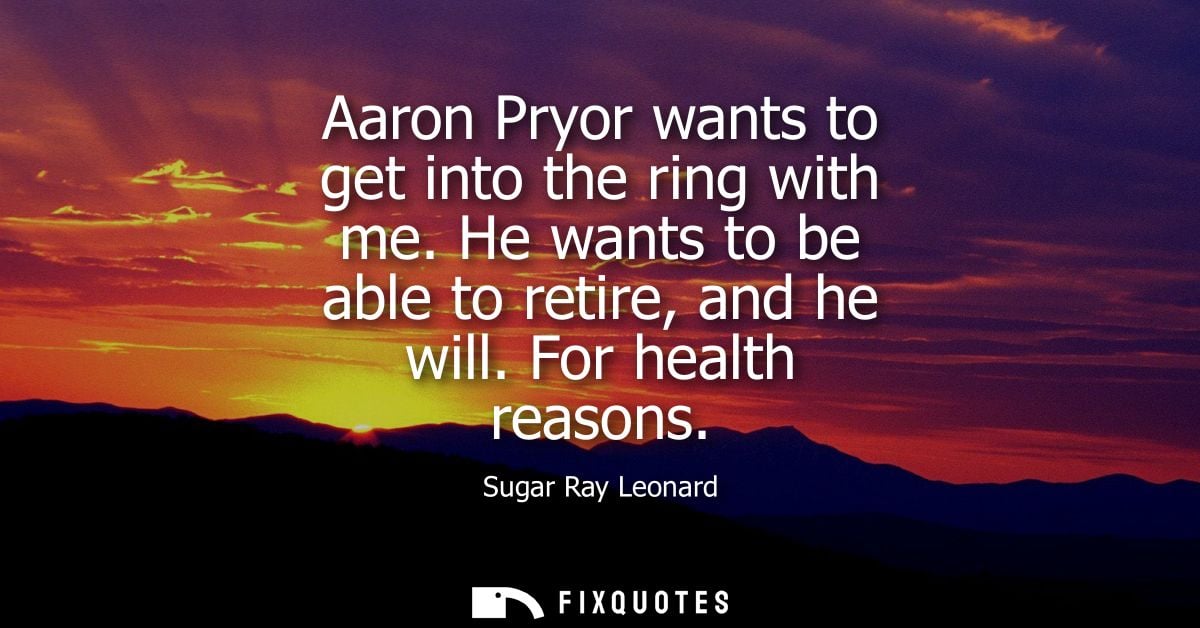 Aaron Pryor wants to get into the ring with me. He wants to be able to retire, and he will. For health reasons