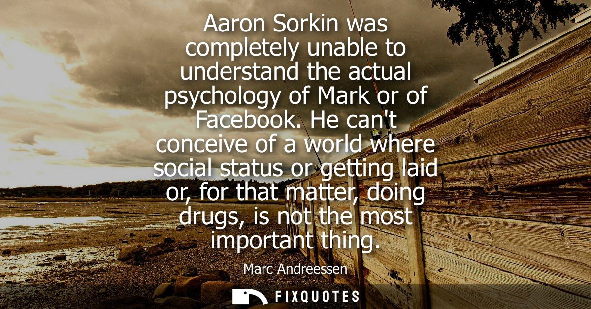 Aaron Sorkin was completely unable to understand the actual psychology of Mark or of Facebook. He cant conceive of a wor