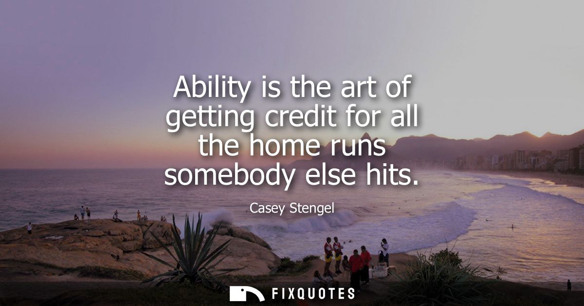 Ability is the art of getting credit for all the home runs somebody else hits